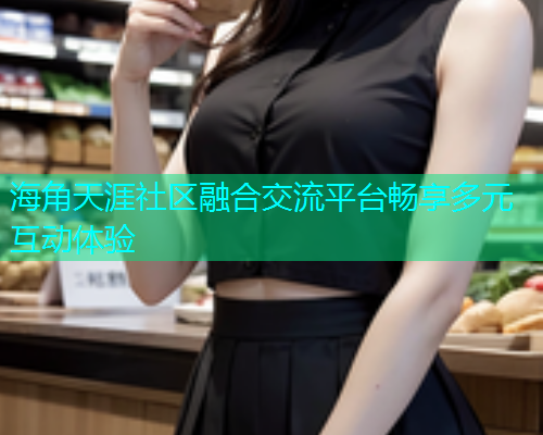 海角天涯社区融合交流平台畅享多元互动体验