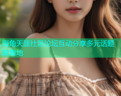 海角天涯社区论坛互动分享多元话题聚集地