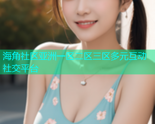 海角社区亚洲一区二区三区多元互动社交平台
