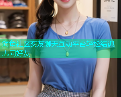 海角社区交友聊天互动平台轻松结识志同好友