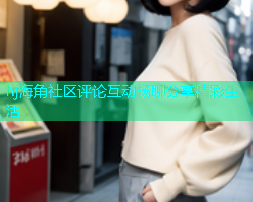 hj海角社区评论互动畅聊分享精彩生活