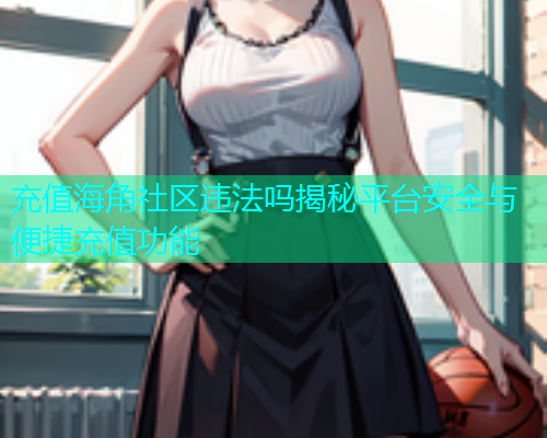 充值海角社区违法吗揭秘平台安全与便捷充值功能