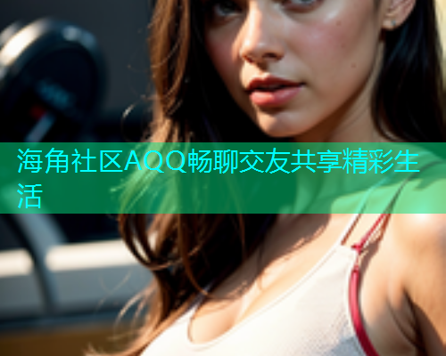 海角社区AQQ畅聊交友共享精彩生活