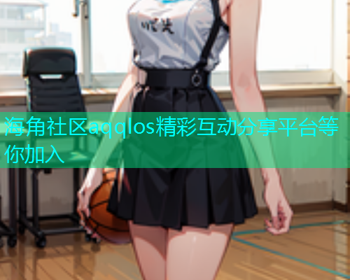 海角社区aqqlos精彩互动分享平台等你加入