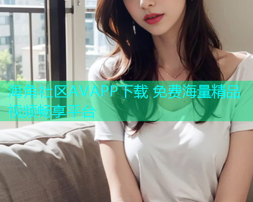 海角社区AVAPP下载 免费海量精品视频畅享平台