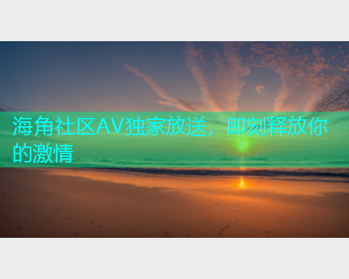 海角社区AV独家放送，即刻释放你的激情