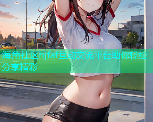 海角社区hjfaf互动交流平台助你轻松分享精彩