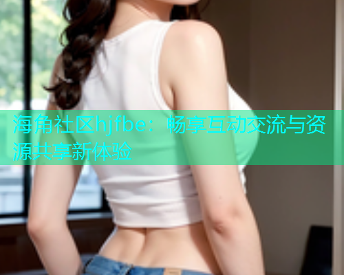 海角社区hjfbe：畅享互动交流与资源共享新体验