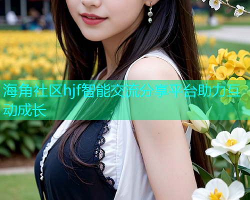 海角社区hjf智能交流分享平台助力互动成长