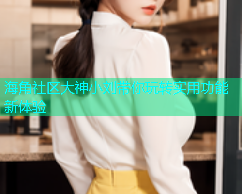 海角社区大神小刘带你玩转实用功能新体验