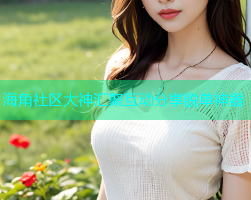 海角社区大神汇聚互动分享脱单神器