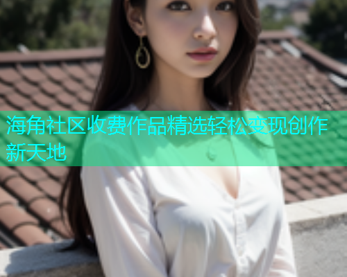 海角社区收费作品精选轻松变现创作新天地