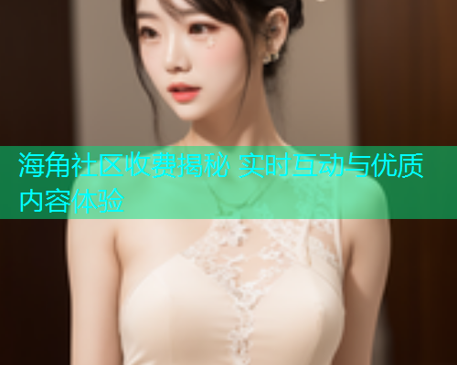 海角社区收费揭秘 实时互动与优质内容体验