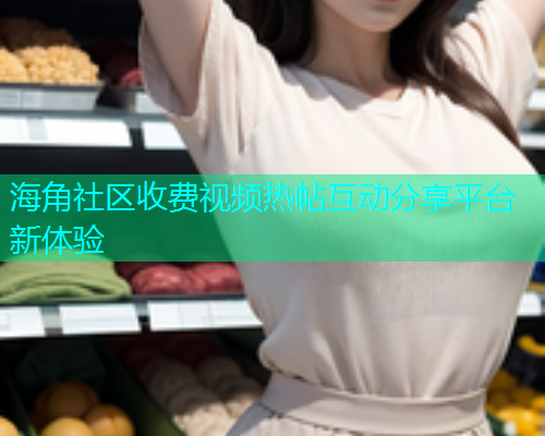 海角社区收费视频热帖互动分享平台新体验